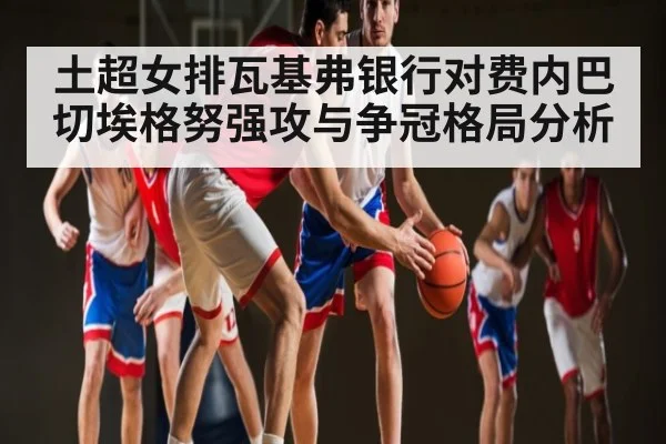土超女排瓦基弗银行对费内巴切埃格努强攻与争冠格局分析（Kaiyun Sports）