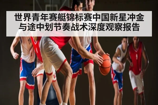 世界青年赛艇锦标赛中国新星冲金与途中划节奏战术深度观察报告 - Kaiyun Sports